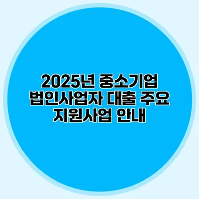 2025년 중소기업 법인사업자 대출 주요 지원사업 안내