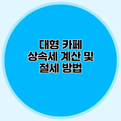 대형 카페 상속세 계산 및 절세 방법