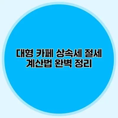 대형 카페 상속세 절세 계산법 완벽 정리