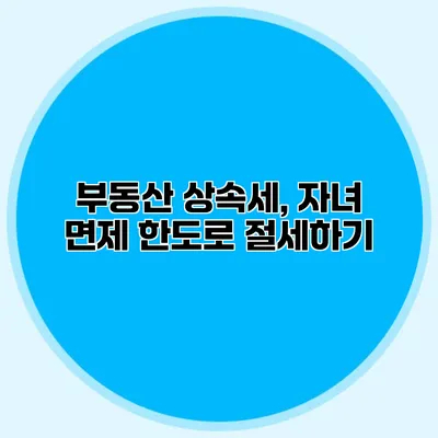 부동산 상속세, 자녀 면제 한도로 절세하기