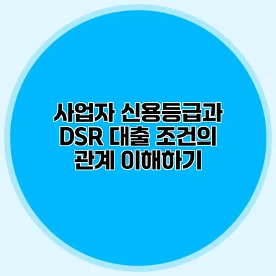 사업자 신용등급과 DSR 대출 조건의 관계 이해하기