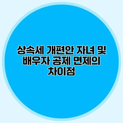 상속세 개편안 자녀 및 배우자 공제 면제의 차이점