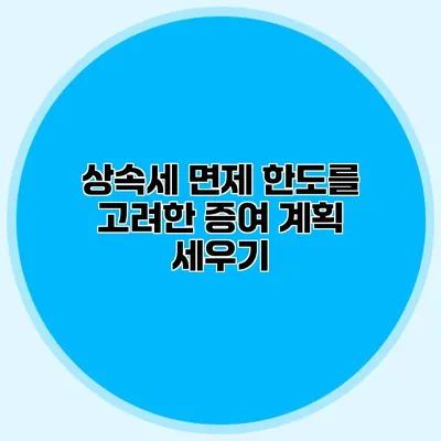 상속세 면제 한도를 고려한 증여 계획 세우기