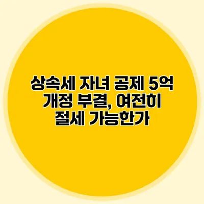 상속세 자녀 공제 5억 개정 부결, 여전히 절세 가능한가?