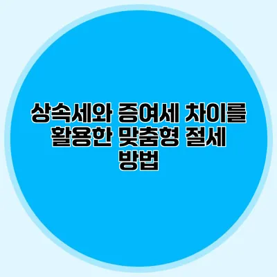 상속세와 증여세 차이를 활용한 맞춤형 절세 방법