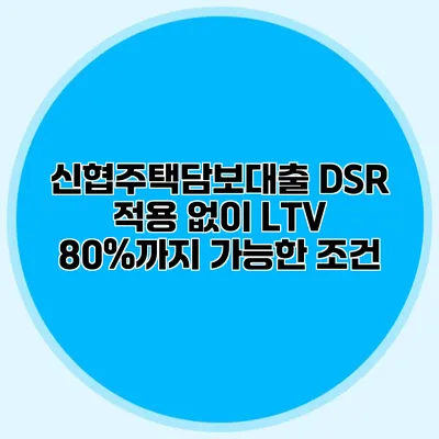 신협주택담보대출 DSR 적용 없이 LTV 80%까지 가능한 조건