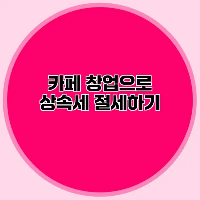 카페 창업으로 상속세 절세하기