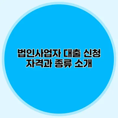 법인사업자 대출 신청 자격과 종류 소개